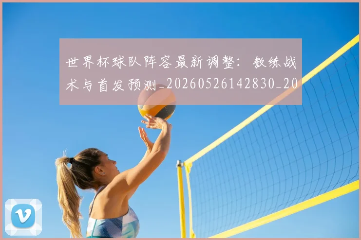 世界杯球队阵容最新调整：教练战术与首发预测_20260526142830_20260607160649